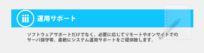 運用サポート・・・ソフトウェアサポートだけでなく、必要に応じてリモートやオンサイトでの サーバ保守等、柔軟にシステム運用サポートをご提供致します。